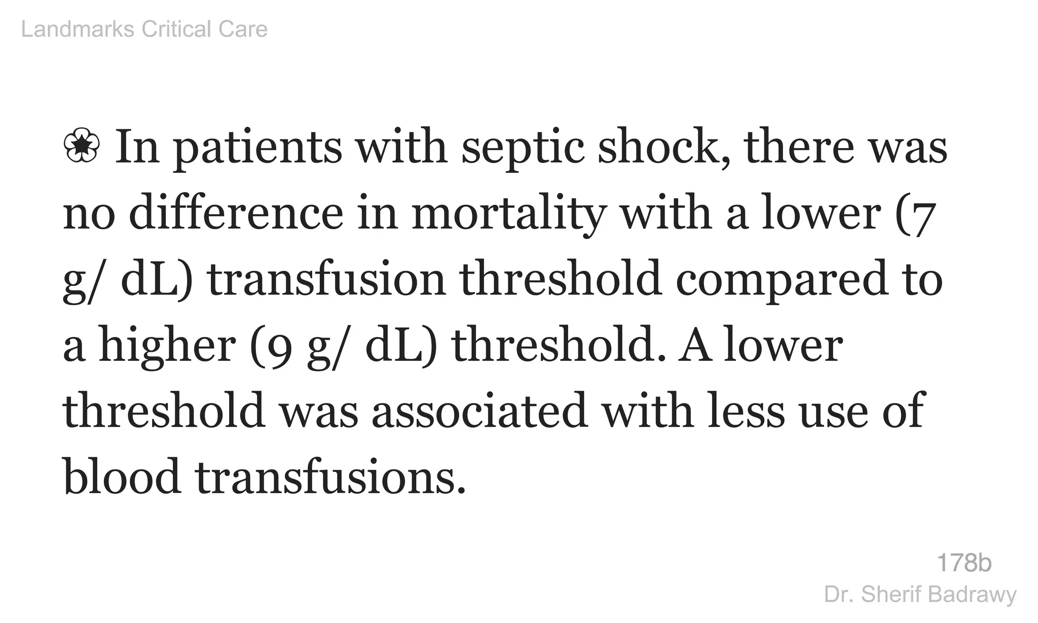 ❀ In patients with septic shock, there was
no difference in mortality with a lower (7
g/ dL) transfusion threshold compared to
a higher (9 g/ dL) threshold. A lower
threshold was associated with less use of
blood transfusions.
178b
Landmarks Critical Care
Dr. Sherif Badrawy
 