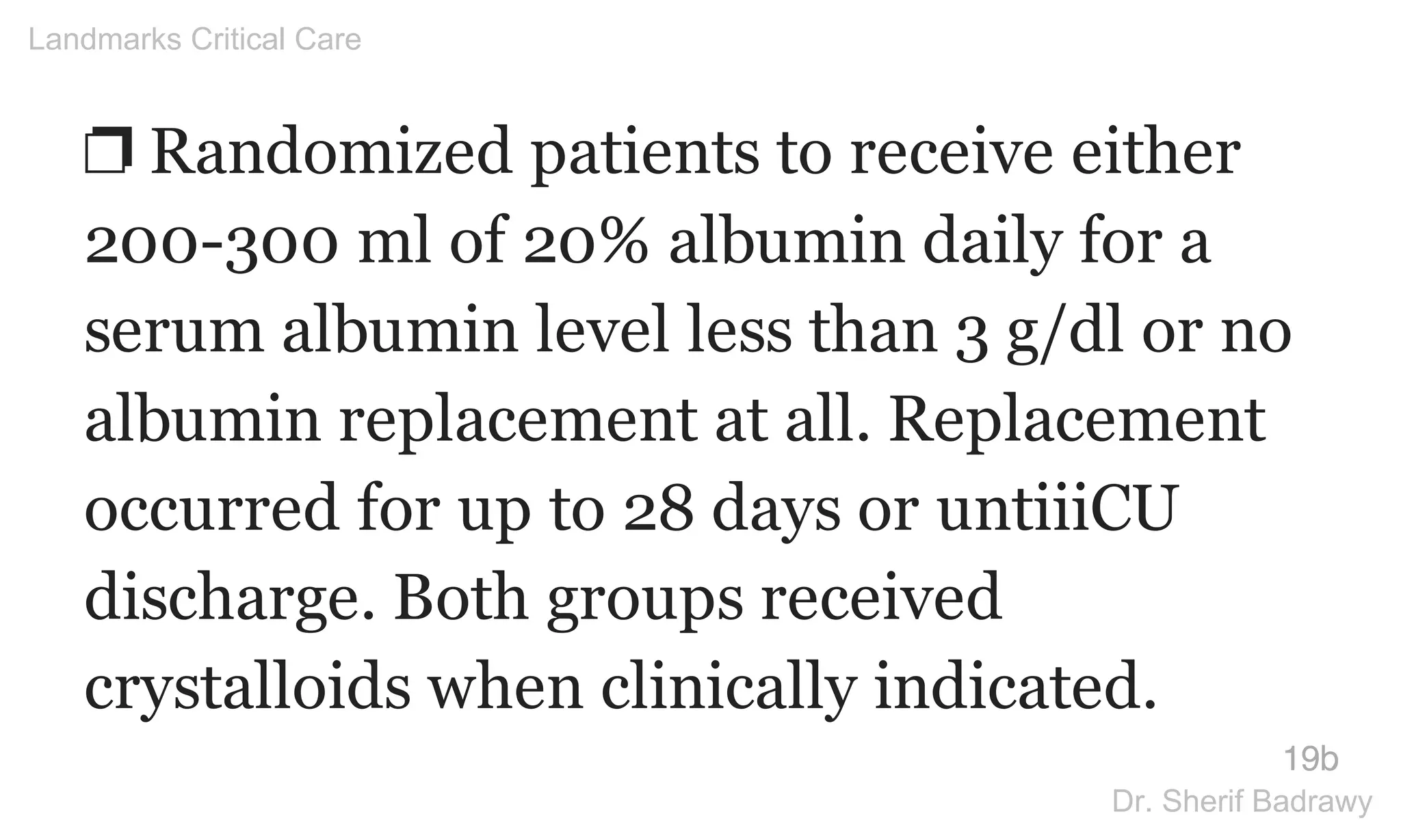 ❐ Randomized patients to receive either
200-300 ml of 20% albumin daily for a
serum albumin level less than 3 g/dl or no
albumin replacement at all. Replacement
occurred for up to 28 days or untiiiCU
discharge. Both groups received
crystalloids when clinically indicated.
19b
Landmarks Critical Care
Dr. Sherif Badrawy
 