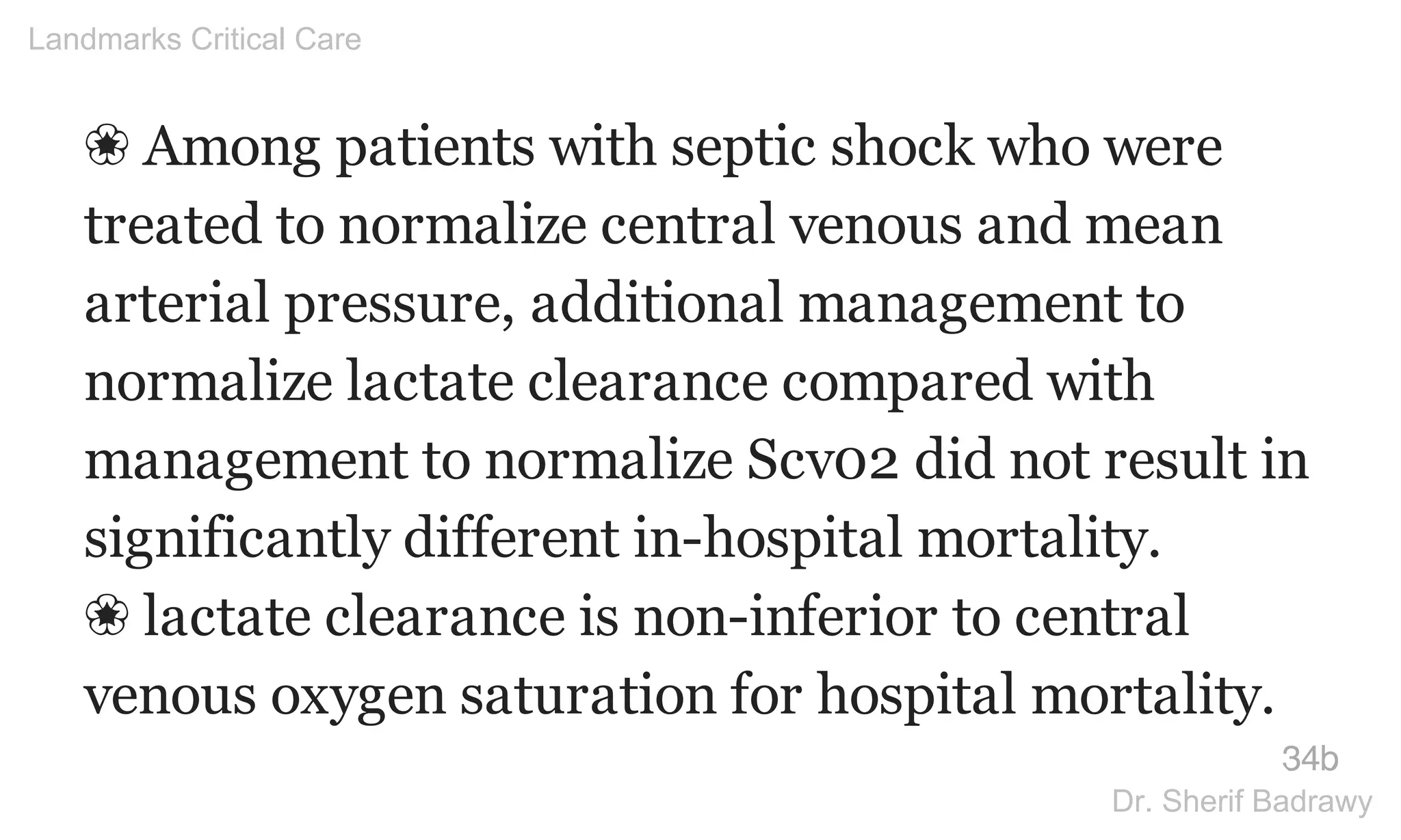 ❀ Among patients with septic shock who were
treated to normalize central venous and mean
arterial pressure, additional management to
normalize lactate clearance compared with
management to normalize Scv02 did not result in
significantly different in-hospital mortality.
❀ lactate clearance is non-inferior to central
venous oxygen saturation for hospital mortality.
34b
Landmarks Critical Care
Dr. Sherif Badrawy
 