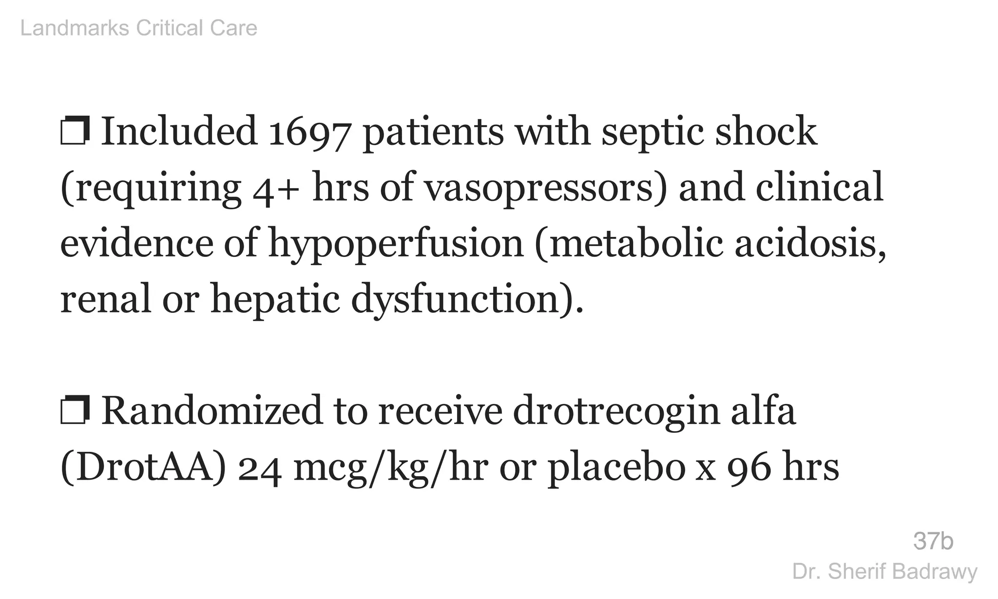 ❐ Included 1697 patients with septic shock
(requiring 4+ hrs of vasopressors) and clinical
evidence of hypoperfusion (metabolic acidosis,
renal or hepatic dysfunction).
❐ Randomized to receive drotrecogin alfa
(DrotAA) 24 mcg/kg/hr or placebo x 96 hrs
37b
Landmarks Critical Care
Dr. Sherif Badrawy
 