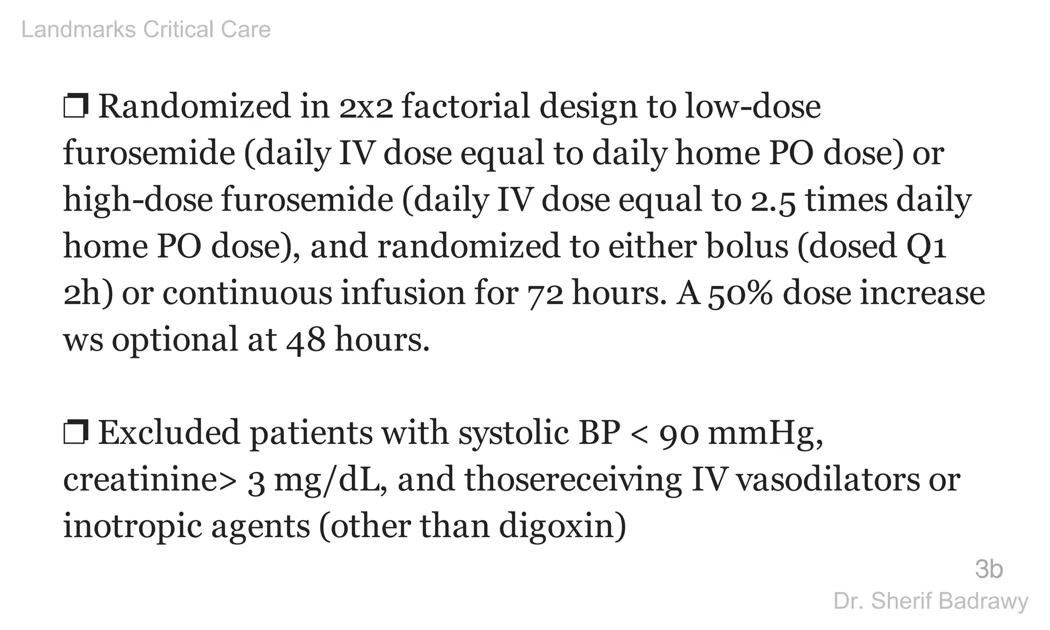 ❐ Randomized in 2x2 factorial design to low-dose
furosemide (daily IV dose equal to daily home PO dose) or
high-dose furosemide (daily IV dose equal to 2.5 times daily
home PO dose), and randomized to either bolus (dosed Q1
2h) or continuous infusion for 72 hours. A 50% dose increase
ws optional at 48 hours.
❐ Excluded patients with systolic BP < 90 mmHg,
creatinine> 3 mg/dL, and thosereceiving IV vasodilators or
inotropic agents (other than digoxin)
3b
Landmarks Critical Care
Dr. Sherif Badrawy
 