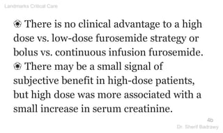 ❀ There is no clinical advantage to a high
dose vs. low-dose furosemide strategy or
bolus vs. continuous infusion furosemide.
❀ There may be a small signal of
subjective benefit in high-dose patients,
but high dose was more associated with a
small increase in serum creatinine.
4b
Landmarks Critical Care
Dr. Sherif Badrawy
 