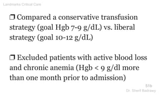 ❐ Compared a conservative transfusion
strategy (goal Hgb 7-9 g/dL) vs. liberal
strategy (goal 10-12 g/dL)
❐ Excluded patients with active blood loss
and chronic anemia (Hgb < 9 g/dl more
than one month prior to admission)
51b
Landmarks Critical Care
Dr. Sherif Badrawy
 