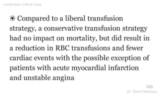 ❀ Compared to a liberal transfusion
strategy, a conservative transfusion strategy
had no impact on mortality, but did result in
a reduction in RBC transfusions and fewer
cardiac events with the possible exception of
patients with acute myocardial infarction
and unstable angina
52b
Landmarks Critical Care
Dr. Sherif Badrawy
 