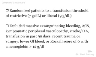 ❐ Randomized patients to a transfusion threshold
of restrictive (7 g/dL) or liberal (9 g/dL)
❐ Excluded massive exsanguinating bleeding, ACS,
symptomatic peripheral vasculopathy, stroke/TIA,
transfusion in past 90 days, recent trauma or
surgery, lower Gl bleed, or Rockall score of 0 with
a hemoglobin > 12 g/dl
55b
Landmarks Critical Care
Dr. Sherif Badrawy
 