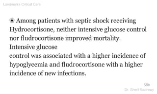 ❀ Among patients with septic shock receiving
Hydrocortisone, neither intensive glucose control
nor fludrocortisone improved mortality.
Intensive glucose
control was associated with a higher incidence of
hypoglycemia and fludrocortisone with a higher
incidence of new infections.
58b
Landmarks Critical Care
Dr. Sherif Badrawy
 