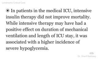 ❀ In patients in the medical ICU, intensive
insulin therapy did not improve mortality.
While intensive therapy may have had a
positive effect on duration of mechanical
ventilation and length of ICU stay, it was
associated with a higher incidence of
severe hypoglycemia.
62b
Landmarks Critical Care
Dr. Sherif Badrawy
 