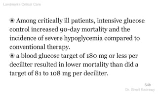 ❀ Among critically ill patients, intensive glucose
control increased 90-day mortality and the
incidence of severe hypoglycemia compared to
conventional therapy.
❀ a blood glucose target of 180 mg or less per
deciliter resulted in lower mortality than did a
target of 81 to 108 mg per deciliter.
64b
Landmarks Critical Care
Dr. Sherif Badrawy
 
