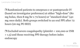 ❐ Randomized patients to omeprazo e or pantoprazole IV
(based on investigator preference) at either "high-dose" (80
mg bolus, then 8 mg/hr x 72 hours) or "standard-dose" (40
mg once daily). Both groups switched to an oral PPI after 72
hours (20 mg PO BID)
❐ Excluded severe coagulopathy (platelet < 100,000 or INR
> 1.5) and those receiving PPI therapy before index
endoscopy
67b
Landmarks Critical Care
Dr. Sherif Badrawy
 