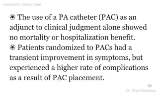 ❀ The use of a PA catheter (PAC) as an
adjunct to clinical judgment alone showed
no mortality or hospitalization benefit.
❀ Patients randomized to PACs had a
transient improvement in symptoms, but
experienced a higher rate of complications
as a result of PAC placement.
6b
Landmarks Critical Care
Dr. Sherif Badrawy
 