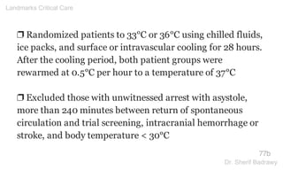❐ Randomized patients to 33°C or 36°C using chilled fluids,
ice packs, and surface or intravascular cooling for 28 hours.
After the cooling period, both patient groups were
rewarmed at 0.5°C per hour to a temperature of 37°C
❐ Excluded those with unwitnessed arrest with asystole,
more than 240 minutes between return of spontaneous
circulation and trial screening, intracranial hemorrhage or
stroke, and body temperature < 30°C
77b
Landmarks Critical Care
Dr. Sherif Badrawy
 