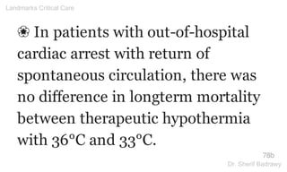 ❀ In patients with out-of-hospital
cardiac arrest with return of
spontaneous circulation, there was
no difference in longterm mortality
between therapeutic hypothermia
with 36°C and 33°C.
78b
Landmarks Critical Care
Dr. Sherif Badrawy
 
