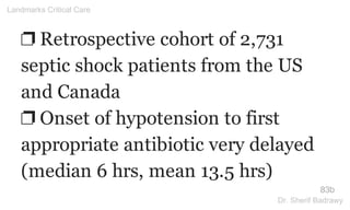 ❐ Retrospective cohort of 2,731
septic shock patients from the US
and Canada
❐ Onset of hypotension to first
appropriate antibiotic very delayed
(median 6 hrs, mean 13.5 hrs)
83b
Landmarks Critical Care
Dr. Sherif Badrawy
 