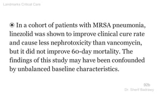 ❀ In a cohort of patients with MRSA pneumonia,
linezolid was shown to improve clinical cure rate
and cause less nephrotoxicity than vancomycin,
but it did not improve 60-day mortality. The
findings of this study may have been confounded
by unbalanced baseline characteristics.
92b
Landmarks Critical Care
Dr. Sherif Badrawy
 