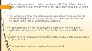  Dear colleagues this is a collection of about 90 Critical Care clinical
trials which I think cover many important topics daily faced by us in the
ICU.
 This summary isn’t for research purposes as it doesn’t contain the full
details of every trial but for quick revision of the currently available
literature in the field of Critical Care Medicine.
 I focused mostly on the randomization method of the trial & the
excluded population out of the trial plus the conclusion of the trial.
 Again this’s not a replacement of the full text but a trial to sum up some
important data.
 Your valuable comments are highly appreciated.
Landmarks Critical Care
Dr. Sherif Badrawy
 