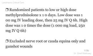 ❐ Randomized patients to low or high dose
methylprednisolone x 1 0 days. Low dose was 1
00 mg IV loading dose, then 25 mg IV Q 6h. High
dose was 1 0 times the dose (1 000 mg load, 250
mg IV Q 6h)
❐ Excluded nerve root or cauda equina only and
gunshot wounds
119b
Landmarks Critical Care
Dr. Sherif Badrawy
 