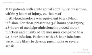 ❀ In patients with acute spinal cord injury presenting
within 3 hours of injury, 24- hours of
methylprednisolone was equivalent to a 48-hour
infusion. For those presenting 3-8 hours post-injury,
48-hours of methylprednisolone improved motor
function and quality of life measures compared to a
24-hour infusion. Patients with 48-hour infusions
were more likely to develop pneumonia or severe
sepsis.
124b
Landmarks Critical Care
Dr. Sherif Badrawy
 