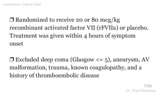 ❐ Randomized to receive 20 or 80 mcg/kg
recombinant activated factor VII (rFVIIa) or placebo.
Treatment was given within 4 hours of symptom
onset
❐ Excluded deep coma (Glasgow <= 5), aneurysm, AV
malformation, trauma, known coagulopathy, and a
history of thromboembolic disease
133b
Landmarks Critical Care
Dr. Sherif Badrawy
 
