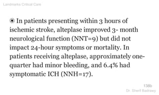 ❀ In patients presenting within 3 hours of
ischemic stroke, alteplase improved 3- month
neurological function (NNT=9) but did not
impact 24-hour symptoms or mortality. In
patients receiving alteplase, approximately one-
quarter had minor bleeding, and 6.4% had
symptomatic ICH (NNH=17).
138b
Landmarks Critical Care
Dr. Sherif Badrawy
 