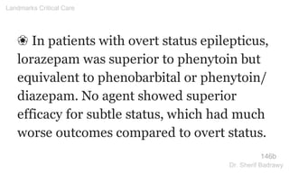 ❀ In patients with overt status epilepticus,
lorazepam was superior to phenytoin but
equivalent to phenobarbital or phenytoin/
diazepam. No agent showed superior
efficacy for subtle status, which had much
worse outcomes compared to overt status.
146b
Landmarks Critical Care
Dr. Sherif Badrawy
 
