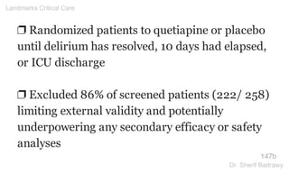 ❐ Randomized patients to quetiapine or placebo
until delirium has resolved, 10 days had elapsed,
or ICU discharge
❐ Excluded 86% of screened patients (222/ 258)
limiting external validity and potentially
underpowering any secondary efficacy or safety
analyses
147b
Landmarks Critical Care
Dr. Sherif Badrawy
 