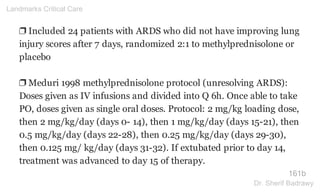 ❐ Included 24 patients with ARDS who did not have improving lung
injury scores after 7 days, randomized 2:1 to methylprednisolone or
placebo
❐ Meduri 1998 methylprednisolone protocol (unresolving ARDS):
Doses given as IV infusions and divided into Q 6h. Once able to take
PO, doses given as single oral doses. Protocol: 2 mg/kg loading dose,
then 2 mg/kg/day (days 0- 14), then 1 mg/kg/day (days 15-21), then
0.5 mg/kg/day (days 22-28), then 0.25 mg/kg/day (days 29-30),
then 0.125 mg/ kg/day (days 31-32). If extubated prior to day 14,
treatment was advanced to day 15 of therapy.
161b
Landmarks Critical Care
Dr. Sherif Badrawy
 