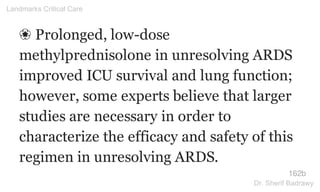 ❀ Prolonged, low-dose
methylprednisolone in unresolving ARDS
improved ICU survival and lung function;
however, some experts believe that larger
studies are necessary in order to
characterize the efficacy and safety of this
regimen in unresolving ARDS.
162b
Landmarks Critical Care
Dr. Sherif Badrawy
 