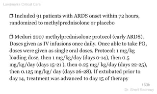 ❐ Included 91 patients with ARDS onset within 72 hours,
randomized to methylprednisolone or placebo
❐ Meduri 2007 methylprednisolone protocol (early ARDS).
Doses given as IV infusions once daily. Once able to take PO,
doses were given as single oral doses. Protocol: 1 mg/kg
loading dose, then 1 mg/kg/day (days 0-14), then 0.5
mg/kg/day (days 15-21 ), then 0.25 mg/ kg/day (days 22-25),
then 0.125 mg/kg/ day (days 26-28). If extubated prior to
day 14, treatment was advanced to day 15 of therapy
163b
Landmarks Critical Care
Dr. Sherif Badrawy
 