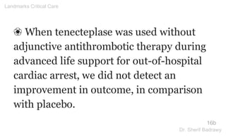 ❀ When tenecteplase was used without
adjunctive antithrombotic therapy during
advanced life support for out-of-hospital
cardiac arrest, we did not detect an
improvement in outcome, in comparison
with placebo.
16b
Landmarks Critical Care
Dr. Sherif Badrawy
 
