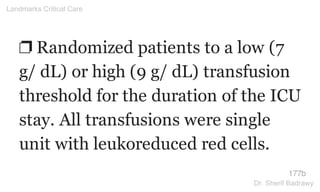 ❐ Randomized patients to a low (7
g/ dL) or high (9 g/ dL) transfusion
threshold for the duration of the ICU
stay. All transfusions were single
unit with leukoreduced red cells.
177b
Landmarks Critical Care
Dr. Sherif Badrawy
 