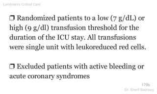 ❐ Randomized patients to a low (7 g/dL) or
high (9 g/dl) transfusion threshold for the
duration of the ICU stay. All transfusions
were single unit with leukoreduced red cells.
❐ Excluded patients with active bleeding or
acute coronary syndromes
179b
Landmarks Critical Care
Dr. Sherif Badrawy
 