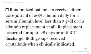 ❐ Randomized patients to receive either
200-300 ml of 20% albumin daily for a
serum albumin level less than 3 g/dl or no
albumin replacement at all. Replacement
occurred for up to 28 days or untiiiCU
discharge. Both groups received
crystalloids when clinically indicated.
19b
Landmarks Critical Care
Dr. Sherif Badrawy
 