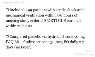❐ Included 299 patients with septic shock and
mechanical ventilation within 3-8 hours of
meeting study criteria (CORTI GUS enrolled
within 72 hours
❐ Compared placebo vs. hydrocortisone 50 mg
IV Q 6h + fludrocortisone 50 meg PO daily x 7
days (no taper)
21b
Landmarks Critical Care
Dr. Sherif Badrawy
 
