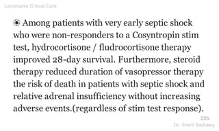 ❀ Among patients with very early septic shock
who were non-responders to a Cosyntropin stim
test, hydrocortisone / fludrocortisone therapy
improved 28-day survival. Furthermore, steroid
therapy reduced duration of vasopressor therapy
the risk of death in patients with septic shock and
relative adrenal insufficiency without increasing
adverse events.(regardless of stim test response).
22b
Landmarks Critical Care
Dr. Sherif Badrawy
 