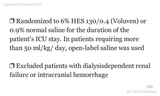 ❐ Randomized to 6% HES 130/0.4 (Voluven) or
0.9% normal saline for the duration of the
patient's ICU stay. In patients requiring more
than 50 ml/kg/ day, open-label saline was used
❐ Excluded patients with dialysisdependent renal
failure or intracranial hemorrhage
23b
Landmarks Critical Care
Dr. Sherif Badrawy
 