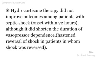 ❀ Hydrocortisone therapy did not
improve outcomes among patients with
septic shock (onset within 72 hours),
although it did shorten the duration of
vasopressor dependence.(hastened
reversal of shock in patients in whom
shock was reversed).
26b
Landmarks Critical Care
Dr. Sherif Badrawy
 