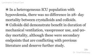 ❀ In a heterogeneous ICU population with
hypovolemia, there was no difference in 28- day
mortality between crystalloids and colloids.
❀ Colloids did demonstrate benefit in duration of
mechanical ventilation, vasopressor use, and 90-
day mortality, although these were secondary
endpoints that are conflicting with previous
literature and deserve further study.
28b
Landmarks Critical Care
Dr. Sherif Badrawy
 