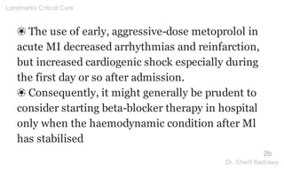 ❀ The use of early, aggressive-dose metoprolol in
acute MI decreased arrhythmias and reinfarction,
but increased cardiogenic shock especially during
the first day or so after admission.
❀ Consequently, it might generally be prudent to
consider starting beta-blocker therapy in hospital
only when the haemodynamic condition after Ml
has stabilised
2b
Landmarks Critical Care
Dr. Sherif Badrawy
 