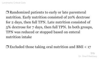❐ Randomized patients to early or late parenteral
nutrition. Early nutrition consisted of 20% dextrose
for 2 days, then full TPN. Late nutrition consisted of
5% dextrose for 7 days, then full TPN. In both groups,
TPN was reduced or stopped based on enteral
nutrition intake
❐ Excluded those taking oral nutrition and BMI < 17
31b
Landmarks Critical Care
Dr. Sherif Badrawy
 