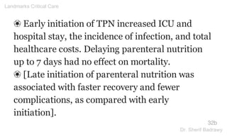 ❀ Early initiation of TPN increased ICU and
hospital stay, the incidence of infection, and total
healthcare costs. Delaying parenteral nutrition
up to 7 days had no effect on mortality.
❀ [Late initiation of parenteral nutrition was
associated with faster recovery and fewer
complications, as compared with early
initiation].
32b
Landmarks Critical Care
Dr. Sherif Badrawy
 