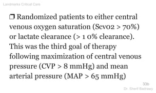 ❐ Randomized patients to either central
venous oxygen saturation (Scv02 > 70%)
or lactate clearance (> 1 0% clearance).
This was the third goal of therapy
following maximization of central venous
pressure (CVP > 8 mmHg) and mean
arterial pressure (MAP > 65 mmHg)
33b
Landmarks Critical Care
Dr. Sherif Badrawy
 