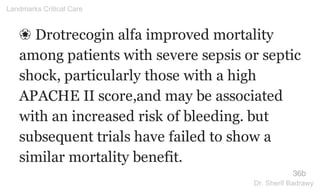 ❀ Drotrecogin alfa improved mortality
among patients with severe sepsis or septic
shock, particularly those with a high
APACHE II score,and may be associated
with an increased risk of bleeding. but
subsequent trials have failed to show a
similar mortality benefit.
36b
Landmarks Critical Care
Dr. Sherif Badrawy
 