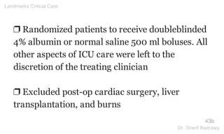 ❐ Randomized patients to receive doubleblinded
4% albumin or normal saline 500 ml boluses. All
other aspects of ICU care were left to the
discretion of the treating clinician
❐ Excluded post-op cardiac surgery, liver
transplantation, and burns
43b
Landmarks Critical Care
Dr. Sherif Badrawy
 