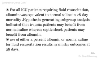 ❀ For all ICU patients requiring fluid resuscitation,
albumin was equivalent to normal saline in 28-day
mortality .Hypothesis-generating subgroup analysis
indicated that trauma patients may benefit from
normal saline whereas septic shock patients may
benefit from albumin.
❀ use of either 4 percent albumin or normal saline
for fluid resuscitation results in similar outcomes at
28 days.
44b
Landmarks Critical Care
Dr. Sherif Badrawy
 