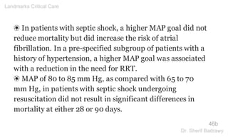 ❀ In patients with septic shock, a higher MAP goal did not
reduce mortality but did increase the risk of atrial
fibrillation. In a pre-specified subgroup of patients with a
history of hypertension, a higher MAP goal was associated
with a reduction in the need for RRT.
❀ MAP of 80 to 85 mm Hg, as compared with 65 to 70
mm Hg, in patients with septic shock undergoing
resuscitation did not result in significant differences in
mortality at either 28 or 90 days.
46b
Landmarks Critical Care
Dr. Sherif Badrawy
 