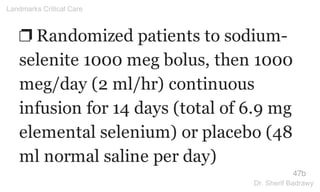 ❐ Randomized patients to sodium-
selenite 1000 meg bolus, then 1000
meg/day (2 ml/hr) continuous
infusion for 14 days (total of 6.9 mg
elemental selenium) or placebo (48
ml normal saline per day)
47b
Landmarks Critical Care
Dr. Sherif Badrawy
 