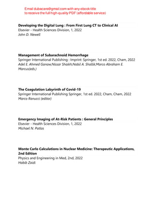 Developing the Digital Lung : From First Lung CT to Clinical AI
Elsevier - Health Sciences Division, 1, 2022
John D. Newell
Management of Subarachnoid Hemorrhage
Springer International Publishing : Imprint: Springer, 1st ed. 2022, Cham, 2022
Adel E. Ahmed Ganaw;Nissar Shaikh;Nabil A. Shallik;Marco Abraham E.
Marcus(eds.)
The Coagulation Labyrinth of Covid-19
Springer International Publishing Springer, 1st ed. 2022, Cham, Cham, 2022
Marco Ranucci (editor)
Emergency Imaging of At-Risk Patients : General Principles
Elsevier - Health Sciences Division, 1, 2022
Michael N. Patlas
Monte Carlo Calculations in Nuclear Medicine: Therapeutic Applications,
2nd Edition
Physics and Engineering in Med, 2nd, 2022
Habib Zaidi
 