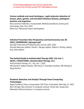 Various methods and novel techniques : rapid molecular detection of
human, plant, genetic, and microbial infectious diseases, pathogenic
bacteria, and organisms
Nova Science Publishers, Incorporated, Medical procedures, testing and
technology, New York, 2022
Wenli Sun, Mohamad Hesam Shahrajabian
Infection Prevention-New Perspectives and Controversies (Jun 29,
2022)_(3030984265)_(Springer).pdf
Springer International Publishing AG, 2nd ed. 2022, 2022
Gonzalo Bearman (editor), Daniel J. Morgan (editor), Rekha K. Murthy (editor),
Susy Hota (editor)
The Sanford Guide to Antimicrobial Therapy 2022, 52e (Jan 1,
2022)_(1944272208)_(Antimicrobial Therapy, Inc.)
Antimicrobial Therapy, Inc., 52e, Jan 1, 2022
MD David N. Gilbert (Author), MD Henry F. Chambers (Author), MD Michael S.
Saag (Author)
Pandemic Detection and Analysis Through Smart Computing
Technologies
Apple Academic Press, Incorporated, CRC Press (Unlimited), Palm Bay, FL, 2022
Ram Shringar Raw (Lecturer in computer science), Vishal Jain, Sanjoy Das,
Meenakshi Sharma (Lecturer in computer science)
 