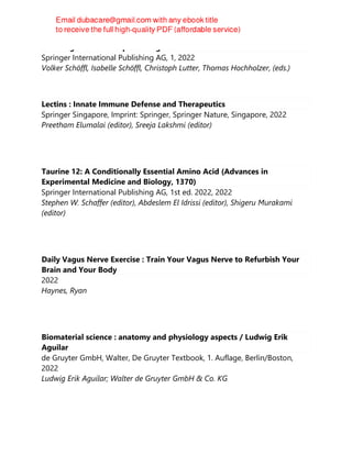 Climbing medicine : a practical guide
Springer International Publishing AG, 1, 2022
Volker Schöffl, Isabelle Schöffl, Christoph Lutter, Thomas Hochholzer, (eds.)
Lectins : Innate Immune Defense and Therapeutics
Springer Singapore, Imprint: Springer, Springer Nature, Singapore, 2022
Preetham Elumalai (editor), Sreeja Lakshmi (editor)
Taurine 12: A Conditionally Essential Amino Acid (Advances in
Experimental Medicine and Biology, 1370)
Springer International Publishing AG, 1st ed. 2022, 2022
Stephen W. Schaffer (editor), Abdeslem El Idrissi (editor), Shigeru Murakami
(editor)
Daily Vagus Nerve Exercise : Train Your Vagus Nerve to Refurbish Your
Brain and Your Body
2022
Haynes, Ryan
Biomaterial science : anatomy and physiology aspects / Ludwig Erik
Aguilar
de Gruyter GmbH, Walter, De Gruyter Textbook, 1. Auflage, Berlin/Boston,
2022
Ludwig Erik Aguilar; Walter de Gruyter GmbH & Co. KG
 