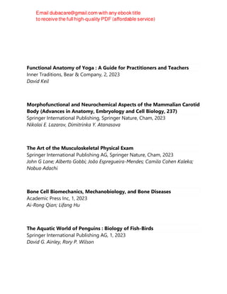 Functional Anatomy of Yoga : A Guide for Practitioners and Teachers
Inner Traditions, Bear & Company, 2, 2023
David Keil
Morphofunctional and Neurochemical Aspects of the Mammalian Carotid
Body (Advances in Anatomy, Embryology and Cell Biology, 237)
Springer International Publishing, Springer Nature, Cham, 2023
Nikolai E. Lazarov, Dimitrinka Y. Atanasova
The Art of the Musculoskeletal Physical Exam
Springer International Publishing AG, Springer Nature, Cham, 2023
John G Lane; Alberto Gobbi; João Espregueira-Mendes; Camila Cohen Kaleka;
Nobuo Adachi
Bone Cell Biomechanics, Mechanobiology, and Bone Diseases
Academic Press Inc, 1, 2023
Ai-Rong Qian; Lifang Hu
The Aquatic World of Penguins : Biology of Fish-Birds
Springer International Publishing AG, 1, 2023
David G. Ainley, Rory P. Wilson
 